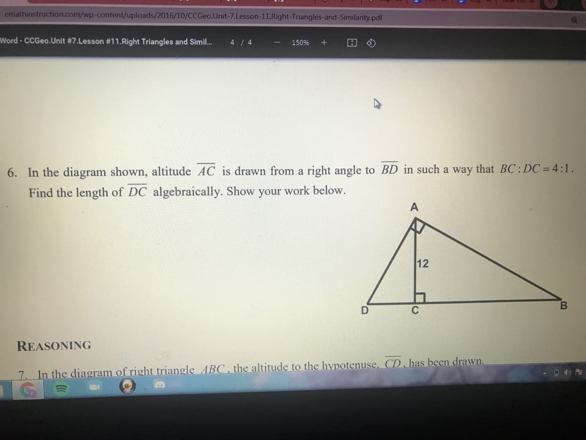 emathinstruction.com/wp-content/uploads/2016/10/CCGE..Unit-7.Lesson-11.Right-Triangles-and-Similarity.pdf
Word - CCGeo.Unit #7.Lesson #11.Right Triangles and Simil.
4 / 4
150%
6. In the diagram shown, altitude AC is drawn from a right angle to BD in such a way that BC: DC = 4:1.
Find the length of DC algebraically. Show your work below.
12
C
REASONING
7. In the diagram of right triangle ABC , the altitude to the hypotenuse, CD, has been drawn.
