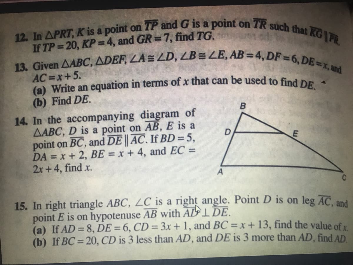 12. In APRT, K is a point on TP and G is a point on TR such that KG PR.
(a) Write an equation in terms of x that can be used to find DE.
13. Given AABC, ADEF, LA = LD, LB= LE, AB = 4, DF =6, DE=x, and
If TP 20, KP = 4, and GR = 7, find TG.
%3D
%3D
AC=x+5.
(b) Find DE.
14. In the accompanying diagram of
AABC, D is a point on AB, E is a
point on BC, and DE || AC. If BD = 5,
DA = x + 2, BE = x + 4, and EC =
2r +4, find x.
%3D
15. In right triangle ABC, LC is a right angle. Point D is on leg AC. and
point E is on hypotenuse AB with ADI DE.
(a) If AD = 8, DE = 6, CD = 3x + 1, and BC =x+13, find the value of
(b) If BC = 20, CD is 3 less than AD, and DE is 3 more than AD, find AD
%3D
