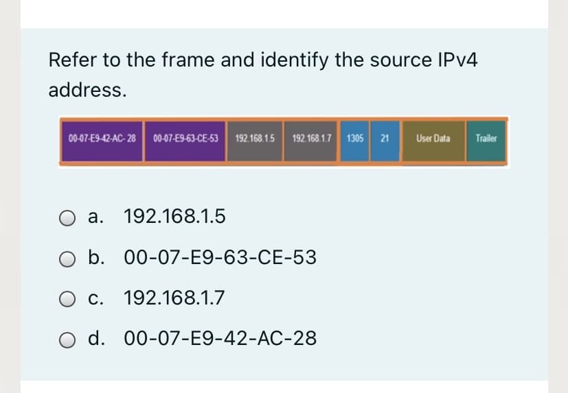 Refer to the frame and identify the source IPV4
address.
00-07-E9-42-AC- 28 00-07-E9-63-CE-53 192.168.1.5 192 168.1.7 1305 21
Trailer
User Data
a. 192.168.1.5
b. 00-07-E9-63-CE-53
O c. 192.168.1.7
d. 00-07-E9-42-AC-28
