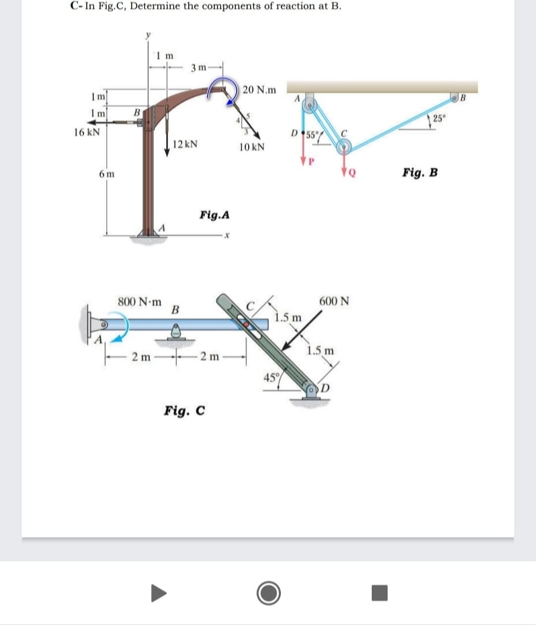 C- In Fig.C, Determine the components of reaction at B.
1 m
3 m
20 N.m
1m
A
B
25°
16 kN
D 55°
12 kN
10 kN
6 m
♥Q
Fig. B
Fig.A
600 N
800 N m
B
1.5 m
1.5 m
2 m
2 m
45
Fig. C
