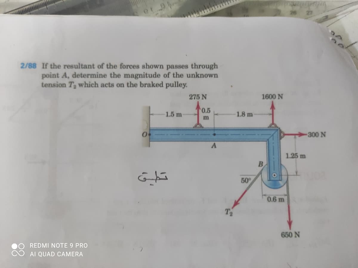 2/88 If the resultant of the forces shown passes through
point A, determine the magnitude of the unknown
tension T which acts on the braked pulley.
275 N
1600 N
'0.5
1.5 m
1.8 m
-300 N
1.25 m
B.
50
0.6 m
T2
650 N
REDMI NOTE 9 PRO
AI QUAD CAMERA
