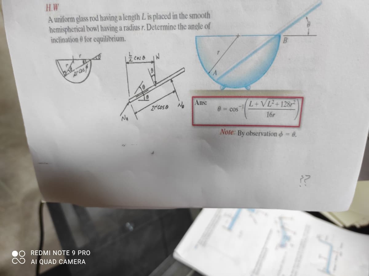H.W
A uniform glass rod having a length L is placed in the smooth
hemispherical bowl having a radius r. Determine the angle of
inclination 0 for equilibrium.
B.
Ans:
L+VL+128
2rCoso No
0 = cos
16r
Note: By observation o = 0.
REDMI NOTE 9 PRO
AI QUAD CAMERA
