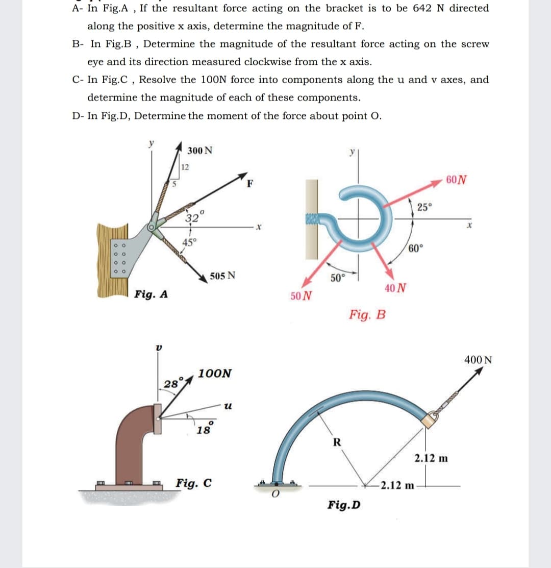 A- In Fig.A , If the resultant force acting on the bracket is to be 642 N directed
along the positive x axis, determine the magnitude of F.
B- In Fig.B , Determine the magnitude of the resultant force acting on the screw
eye and its direction measured clockwise from the x axis.
C- In Fig.C , Resolve the 100N force into components along the u and v axes, and
determine the magnitude of each of these components.
D- In Fig.D, Determine the moment of the force about point O.
300 N
y
12
60N
F
25°
32
45°
60°
505 N
50°
40 N
Fig. A
50 N
Fig. B
400 N
100N
28°
18
R
2.12 m
Fig. C
2.12 m
Fig.D
