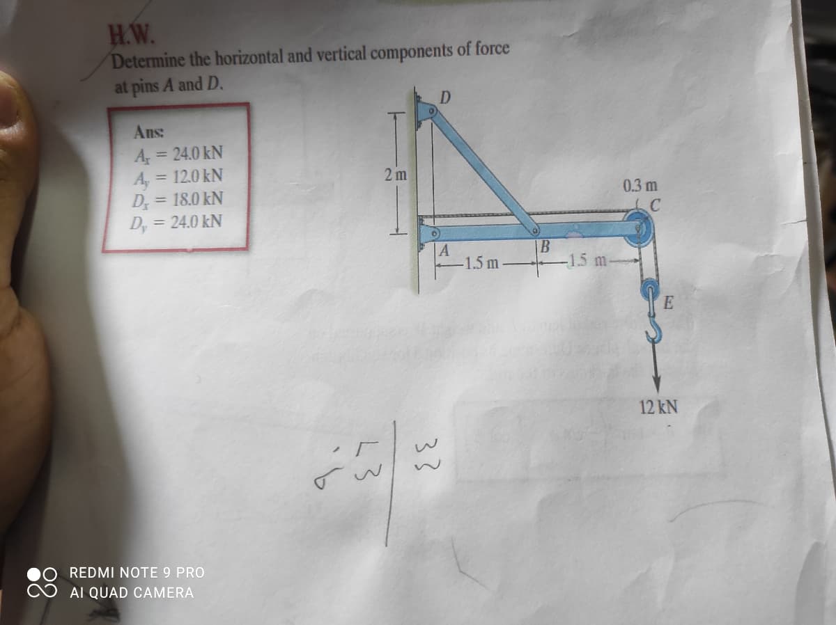 H.W.
Determine the horizontal and vertical components of force
at pins A and D.
D
Ans:
A
= 12.0 kN
= 24.0 kN
A,
D = 18.0 kN
= 24.0 kN
2 m
0.3 m
D,
A
-1.5 m
B
-1.5 m.
12 kN
REDMI NOTE 9 PRO
AI QUAD CAMERA
L3
