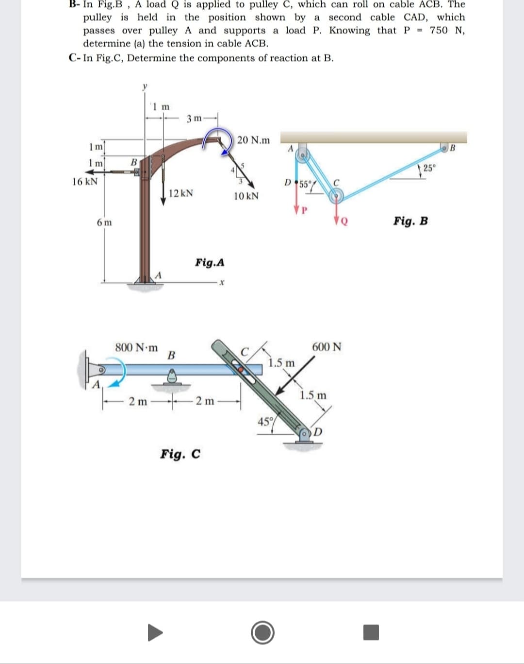 B- In Fig.B , A load Q is applied to pulley C, which can roll on cable ACB. The
pulley is held in the position shown by a second cable CAD, which
passes over pulley A and supports a load P. Knowing that P = 750 N,
determine (a) the tension in cable ACB.
C- In Fig.C, Determine the components of reaction at B.
1 m
3 m
20 N.m
A
B
1m
В
25°
D *55
16 kN
12 kN
10 kN
VP
6 m
VQ
Fig. B
Fig.A
800 N m
B
600 N
1.5 m
1.5 m
2 m
2 m
45%
Fig. C
