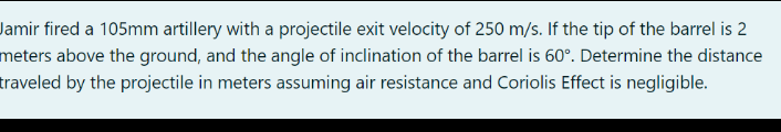 Jamir fired a 105mm artillery with a projectile exit velocity of 250 m/s. If the tip of the barrel is 2
meters above the ground, and the angle of inclination of the barrel is 60°. Determine the distance
traveled by the projectile in meters assuming air resistance and Coriolis Effect is negligible.
