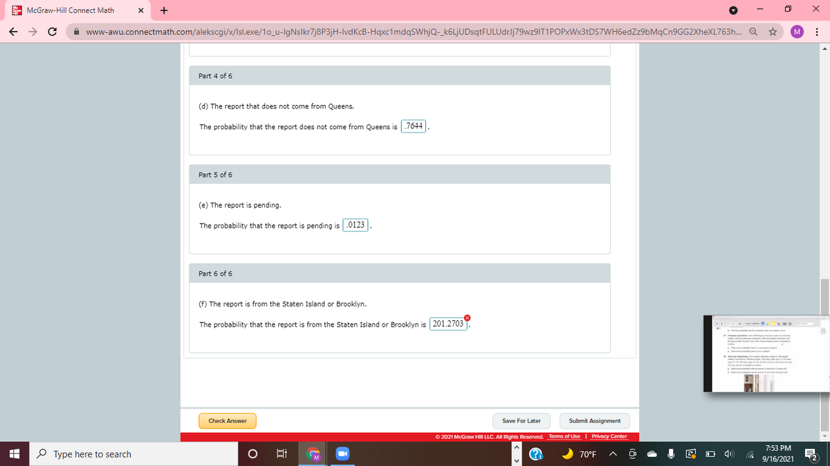 A McGraw-Hill Connect Math
+
A www-awu.connectmath.com/alekscgi/x/Isl.exe/1o_u-IgNslkr7j8P3jH-IvdKcB-Hqxc1mdqSWhjQ-_k6LjUDsqtFULUdrJj79wz9IT1POPxWx3tDS7WH6edZz9bMqCn9GG2XheXL763h.. Q
Part 4 of 6
(d) The report that does not come from Queens.
The probability that the report does not come from Queens is .7644
Part 5 of 6
(e) The report is pending.
The probability that the report is pending is .0123
Part 6 of 6
(f) The report is from the Staten Island or Brooklyn.
The probability that the report is from the Staten Island or Brooklyn is 201.2703
Check Answer
Save For Later
Submit Assignment
O 2021 McGraw Hill LLC. All Rights Reserved. Terms of Use I Privacy Center
7:53 PM
O Type here to search
(?
70°F
Hi
9/16/2021
