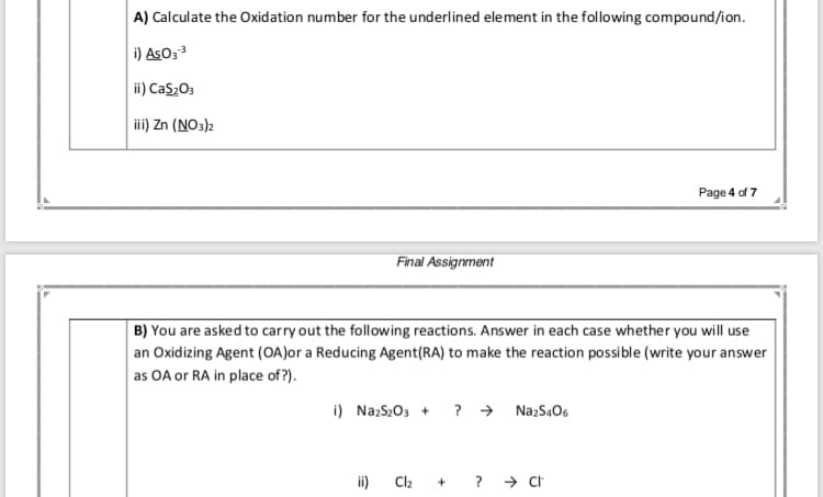 A) Calculate the Oxidation number for the underlined element in the following compound/ion.
i) AsO;
ii) Cas;O3
ii) Zn (NO:)2
Page 4 of 7
Final Assignment
B) You are asked to carry out the following reactions. Answer in each case whether you will use
an Oxidizing Agent (OA)or a Reducing Agent(RA) to make the reaction possible (write your answer
as OA or RA in place of ?).
i) NazS;0, + ? →
Na:S.O6
ii)
