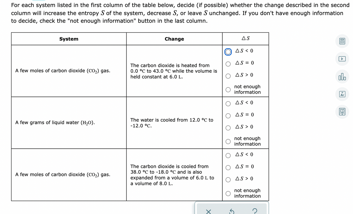 For each system listed in the first column of the table below, decide (if possible) whether the change described in the second
column will increase the entropy S of the system, decrease S, or leave S unchanged. If you don't have enough information
to decide, check the "not enough information" button in the last column.
System
Change
AS
AS < 0
AS = 0
The carbon dioxide is heated from
A few moles of carbon dioxide (CO2) gas.
0.0 °C to 43.0 °C while the volume is
AS > 0
olo
held constant at 6.0 L.
not enough
information
Ar
AS < 0
AS = 0
The water is cooled from 12.0 °C to
A few grams of liquid water (H,O).
-12.0 °C.
AS > 0
not enough
information
AS < 0
The carbon dioxide is cooled from
AS = 0
38.0 °C to -18.0 °C and is also
A few moles of carbon dioxide (CO2) gas.
expanded from a volume of 6.0 L to
a volume of 8.0 L.
AS > 0
not enough
information
