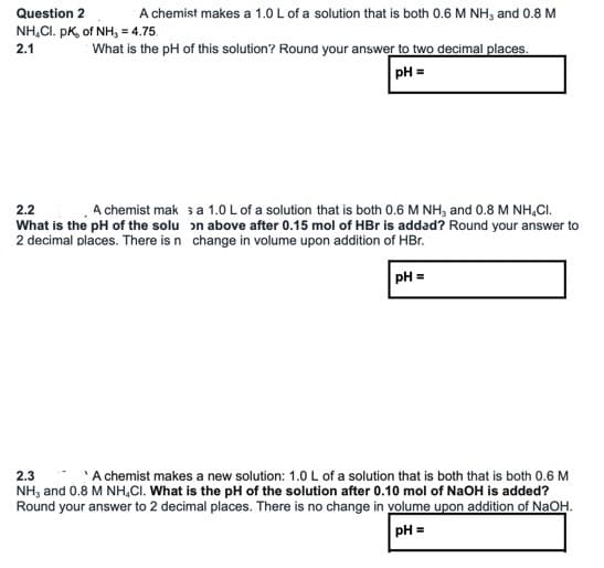 Question 2
A chemist makes a 1.0 L of a solution that is both 0.6 M NH, and 0.8 M
NH.CI. pK, of NH, = 4.75.
2.1
What is the pH of this solution? Round your answer to two decimal places.
pH =
2.2
A chemist mak sa 1.0 L of a solution that is both 0.6 M NH, and 0.8 M NH,CI.
What is the pH of the solu on above after 0.15 mol of HBr is addad? Round your answer to
2 decimal places. There is n change in volume upon adition of HBr.
pH =
2.3
A chemist makes a new solution: 1.0 L of a solution that is both that is both 0.6 M
NH, and 0.8 M NH,CI. What is the pH of the solution after 0.10 mol of NaOH is added?
Round your answer to 2 decimal places. There is no change in volume upon addition of NaOH.
pH =
