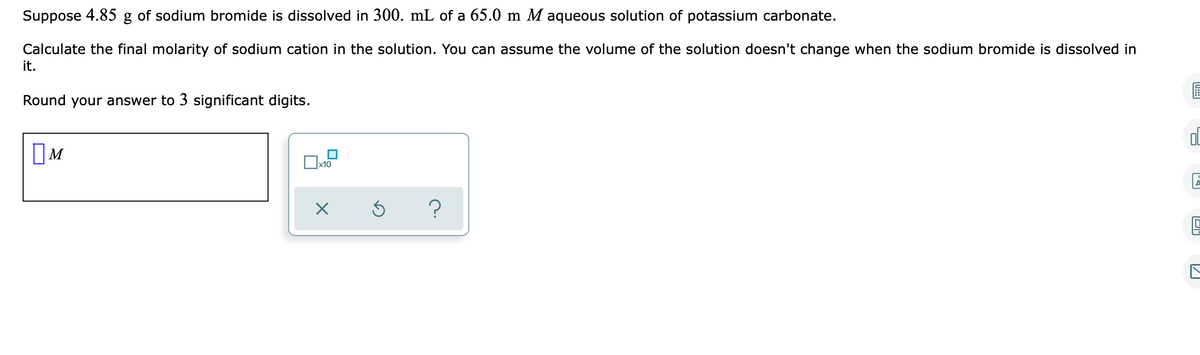 Suppose 4.85 g of sodium bromide is dissolved in 300. mL of a 65.0 m M aqueous solution of potassium carbonate.
Calculate the final molarity of sodium cation in the solution. You can assume the volume of the solution doesn't change when the sodium bromide is dissolved in
it.
Round your answer to 3 significant digits.
IM
х10
