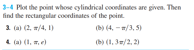 3-4 Plot the point whose cylindrical coordinates are given. Then
find the rectangular coordinates of the point.
3. (a) (2, 7/4, 1)
(b) (4, – 7/3, 5)
4. (а) (1, п, е)
(b) (1, 3 п/2, 2)
