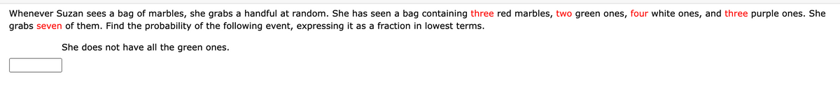 Whenever Suzan sees a bag of marbles, she grabs a handful at random. She has seen a bag containing three red marbles, two green ones, four white ones, and three purple ones. She
grabs seven of them. Find the probability of the following event, expressing it as a fraction in lowest terms.
She does not have all the green ones.
