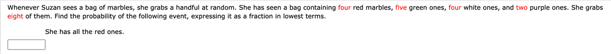 Whenever Suzan sees a bag of marbles, she grabs a handful at random. She has seen a bag containing four red marbles, five green ones, four white ones, and two purple ones. She grabs
eight of them. Find the probability of the following event, expressing it as a fraction in lowest terms.
She has all the red ones.
