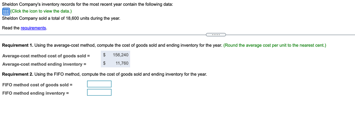 Sheldon Company's inventory records for the most recent year contain the following data:
EClick the icon to view the data.)
Sheldon Company sold a total of 18,600 units during the year.
Read the requirements.
Requirement 1. Using the average-cost method, compute the cost of goods sold and ending inventory for the year. (Round the average cost per unit to the nearest cent.)
Average-cost method cost of goods sold =
156,240
Average-cost method ending inventory =
11,760
Requirement 2. Using the FIFO method, compute the cost of goods sold and ending inventory for the year.
FIFO method cost of goods sold =
FIFO method ending inventory =
