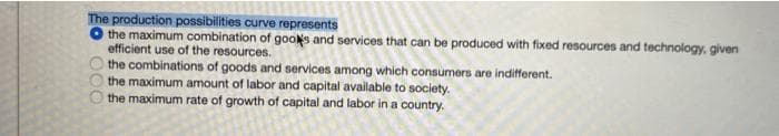 The production possibilities curve represents
O the maximum combination of gools and services that can be produced with fixed resources and technology, given
efficient use of the resources.
the combinations of goods and services among which consumers are indifferent.
the maximum amount of labor and capital available to society.
the maximum rate of growth of capital and labor in a country.
