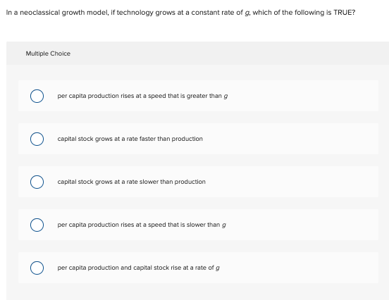 In a neoclassical growth model, if technology grows at a constant rate of g, which of the following is TRUE?
Multiple Choice
per capita production rises at a speed that is greater than g
capital stock grows at a rate faster than production
capital stock grows at a rate slower than production
per capita production rises at a speed that is slower than g
per capita production and capital stock rise at a rate of g
