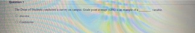 Question 1
The Dean of Students conducted a survey on campus. Grade point average (GPA) is an example ofa
variable
O discrete
O Continious
