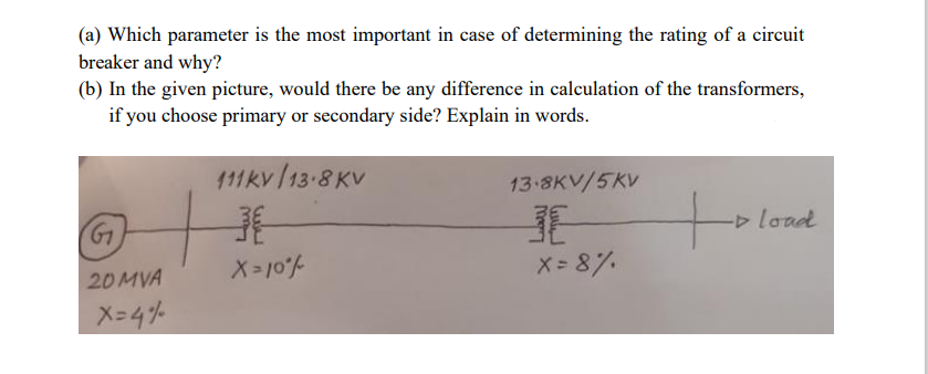 (a) Which parameter is the most important in case of determining the rating of a circuit
breaker and why?
(b) In the given picture, would there be any difference in calculation of the transformers,
if you choose primary or secondary side? Explain in words.
111kv 13-8KV
13.8KV/5KV
D load
X= 8%.
20 MVA
X-4%
