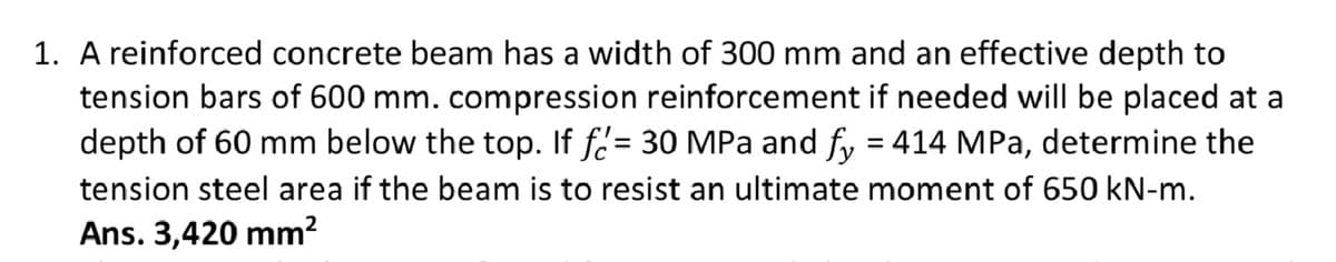 1. A reinforced concrete beam has a width of 300 mm and an effective depth to
tension bars of 600 mm. compression reinforcement if needed will be placed at a
depth of 60 mm below the top. If f= 30 MPa and fy = 414 MPa, determine the
tension steel area if the beam is to resist an ultimate moment of 650 kN-m.
Ans. 3,420 mm²