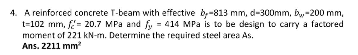 4. A reinforced concrete T-beam with effective bf=813 mm, d=300mm, bw=200 mm,
414 MPa is to be design to carry a factored
moment of 221 kN-m. Determine the required steel area As.
Ans. 2211 mm²
t=102 mm, f= 20.7 MPa and fy
=