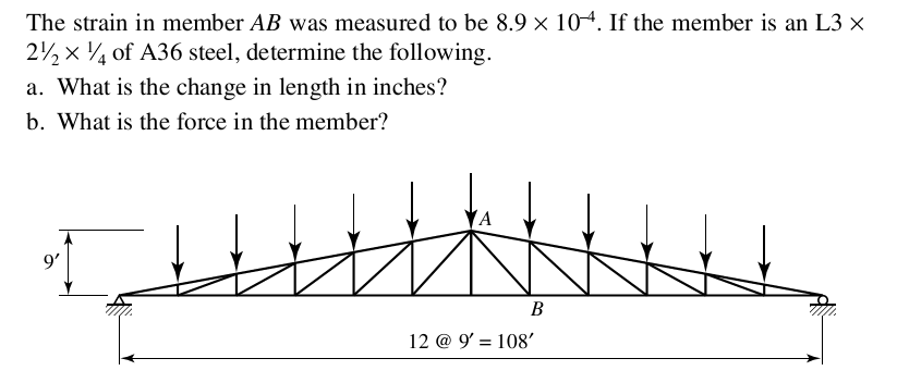 The strain in member AB was measured to be 8.9 x 104. If the member is an L3 x
2½ x 14 of A36 steel, determine the following.
a. What is the change in length in inches?
b. What is the force in the member?
9'
A
B
12 @ 9' = 108'