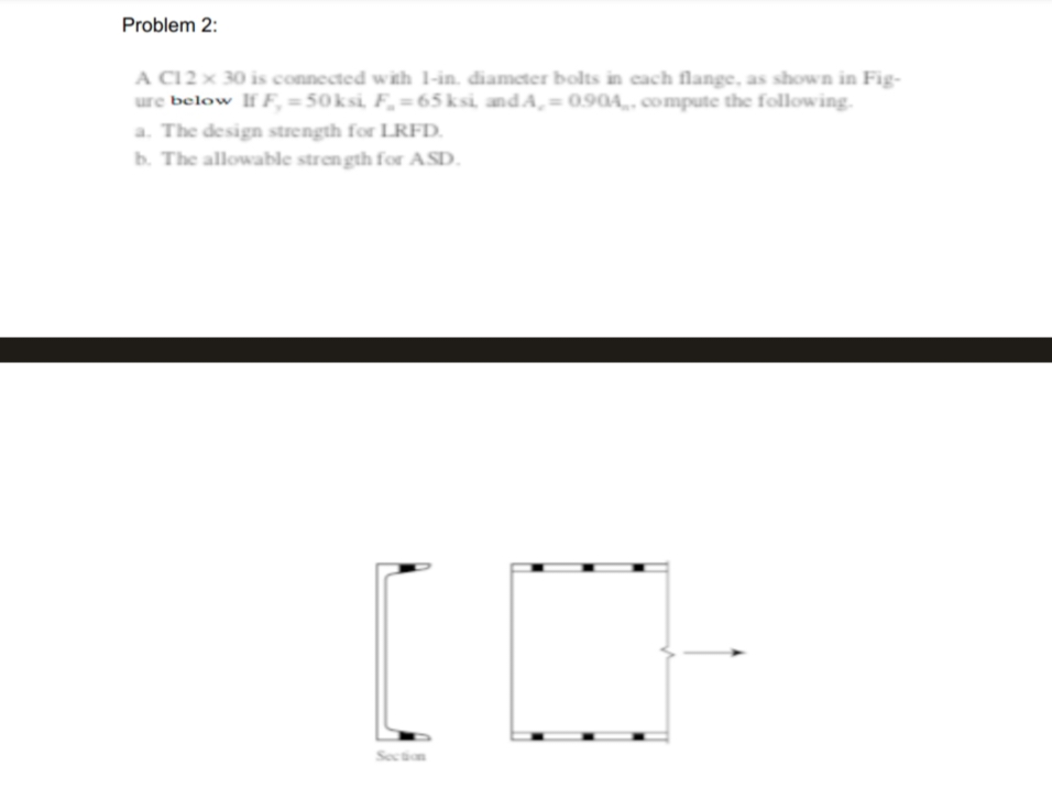 Problem 2:
A C12 x 30 is connected with 1-in. diameter bolts in each flange, as shown in Fig-
ure below If F, =50ksi, F₂=65ksi, andA,= 0.904, compute the following.
a. The design strength for LRFD.
b. The allowable strength for ASD.
[CH