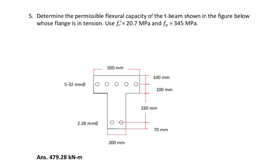 5. Determine the permissible flexural capacity of the t-beam shown in the figure below
whose flange is in tension. Use f= 20.7 MPa and fy = 345 MPa.
5-32 mm
2-28 mm
Ans. 479.28 kN-m
500 mm
0-0
O
O
200 mm
100 mm
100 mm
330 mm
70 mm