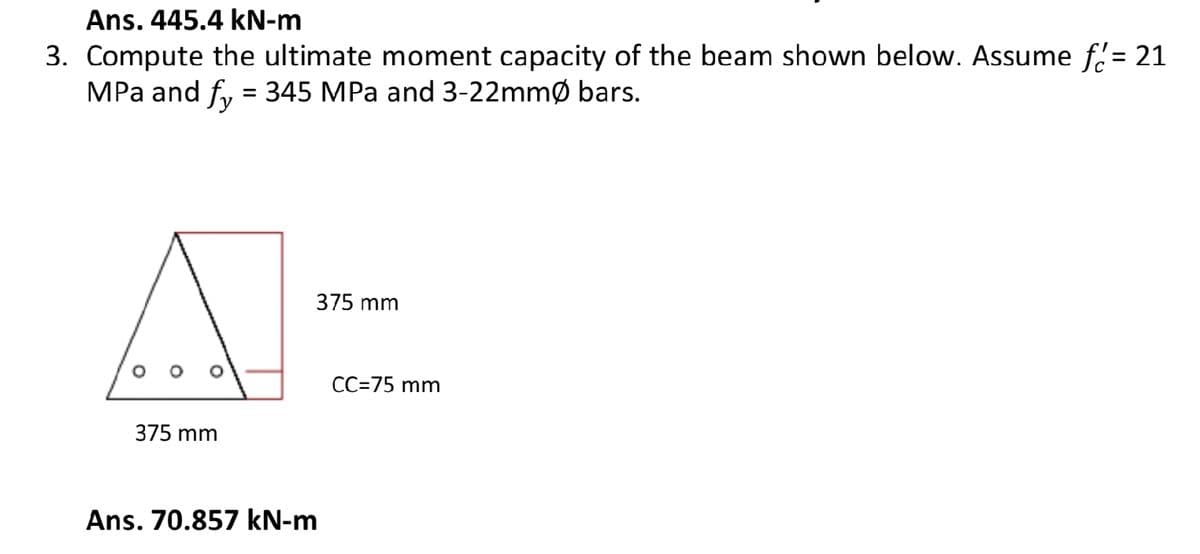 Ans. 445.4 kN-m
3. Compute the ultimate moment capacity of the beam shown below. Assume f= 21
MPa and fy = 345 MPa and 3-22mmØ bars.
A
375 mm
375 mm
Ans. 70.857 kN-m
CC=75 mm