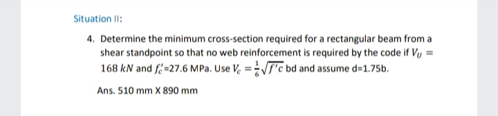 Situation II:
4. Determine the minimum cross-section required for a rectangular beam from a
shear standpoint so that no web reinforcement is required by the code if Vu=
168 kN and f=27.6 MPa. Use Ve=√√f'c bd and assume d=1.75b.
Ans. 510 mm X 890 mm