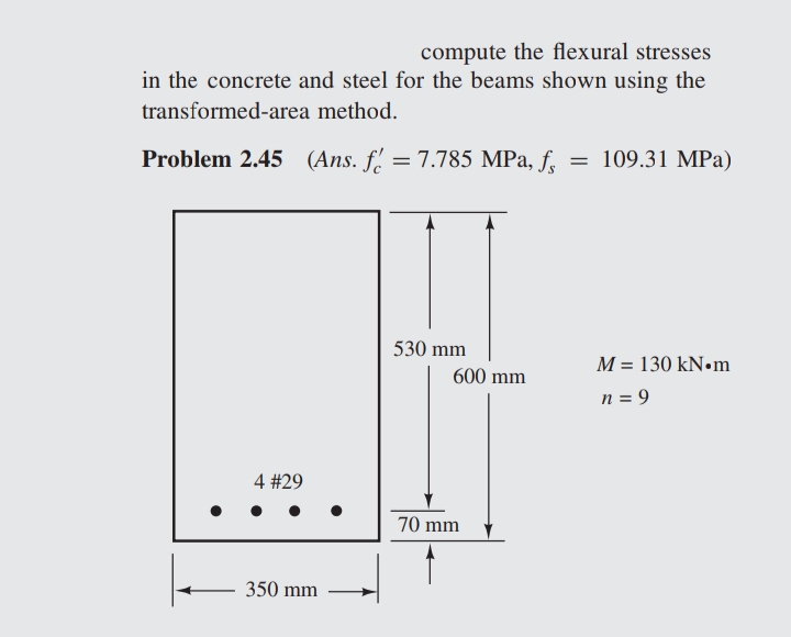 compute the flexural stresses
in the concrete and steel for the beams shown using the
transformed-area
method.
Problem 2.45 (Ans. f = 7.785 MPa, fr
=
4 #29
350 mm
530 mm
600 mm
70 mm
109.31 MPa)
M = 130 kN•m
n = 9