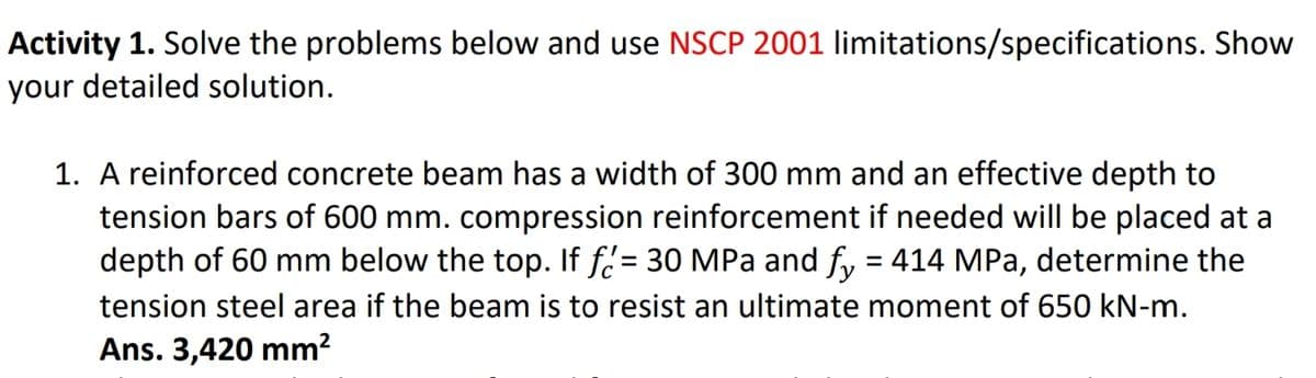 Activity 1. Solve the problems below and use NSCP 2001 limitations/specifications. Show
your detailed solution.
1. A reinforced concrete beam has a width of 300 mm and an effective depth to
tension bars of 600 mm. compression reinforcement if needed will be placed at a
depth of 60 mm below the top. If f = 30 MPa and fy = 414 MPa, determine the
tension steel area if the beam is to resist an ultimate moment of 650 kN-m.
Ans. 3,420 mm²