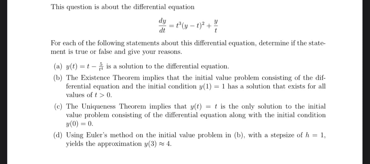 This question is about the differential equation
dy = t³ (y − 1)² + 1/1/
dt
For each of the following statements about this differential equation, determine if the state-
ment is true or false and give your reasons.
(a) y(t) = t - is a solution to the differential equation.
(b) The Existence Theorem implies that the initial value problem consisting of the dif-
ferential equation and the initial condition y(1) = 1 has a solution that exists for all
values of t> 0.
(c) The Uniqueness Theorem implies that y(t) = t is the only solution to the initial
value problem consisting of the differential equation along with the initial condition
y (0) = 0.
(d) Using Euler's method on the initial value problem in (b), with a stepsize of h = 1,
yields the approximation y(3) ≈ 4.