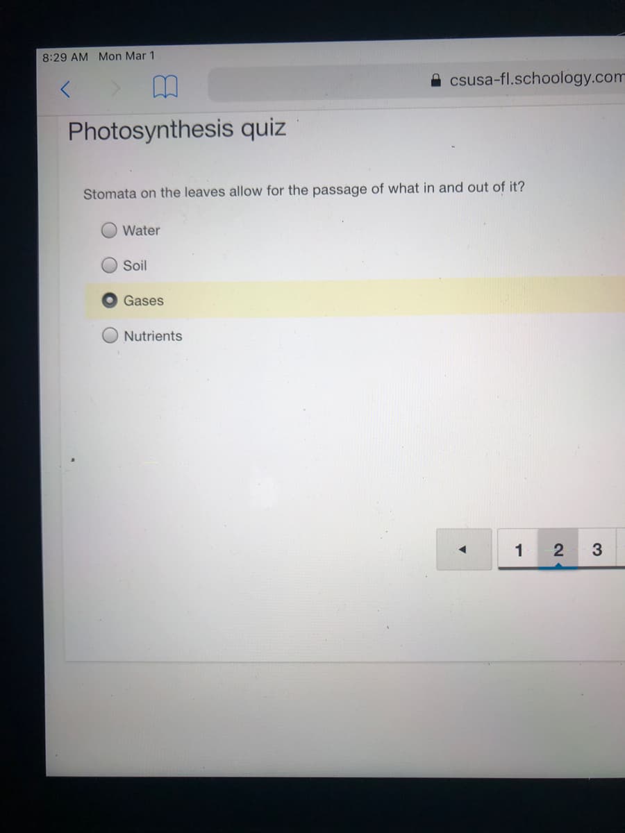 8:29 AM Mon Mar 1
csusa-fl.schoology.com
Photosynthesis quiz
Stomata on the leaves allow for the passage of what in and out of it?
Water
O Soil
Gases
Nutrients
1
3
