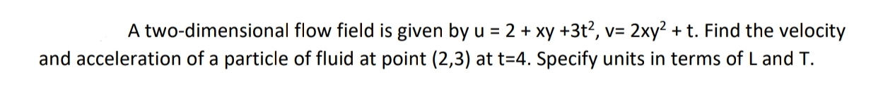 A two-dimensional flow field is given by u = 2 + xy +3t?, v= 2xy2 + t. Find the velocity
and acceleration of a particle of fluid at point (2,3) at t=4. Specify units in terms of L and T.
