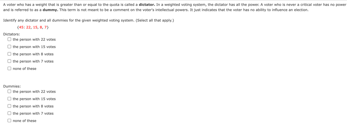 A voter who has a weight that is greater than or equal to the quota is called a dictator. In a weighted voting system, the dictator has all the power. A voter who is never a critical voter has no power
and is referred to as a dummy. This term is not meant to be a comment on the voter's intellectual powers. It just indicates that the voter has no ability to influence an election.
Identify any dictator and all dummies for the given weighted voting system. (Select all that apply.)
{45: 22, 15, 8, 7}
Dictators:
the person with 22 votes
the person with 15 votes
the person with 8 votes
the person with 7 votes
none of these
Dummies:
O the person with 22 votes
the person with 15 votes
the person with 8 votes
the person with 7 votes
none of these
