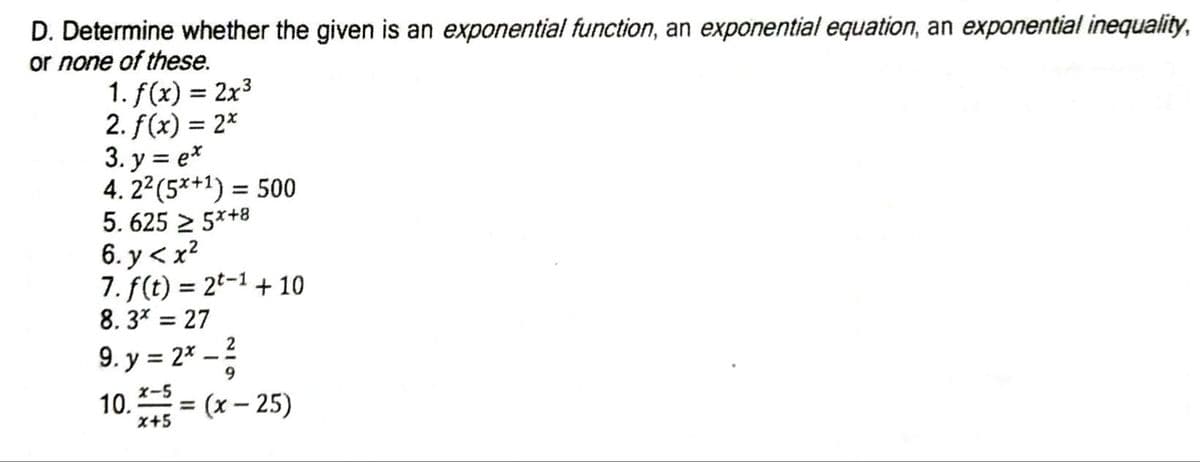 D. Determine whether the given is an exponential function, an exponential equation, an exponential inequality,
or none of these.
1. f(x) = 2x3
2. f(x) = 2*
3. y = e*
4. 22(5*+1) = 500
5. 625 2 5*+8
6. y < x?
7. f(t) = 2t-1 + 10
8. 3* = 27
9. y = 2* – ?
10.= (x – 25)
-
X-5
x+5
