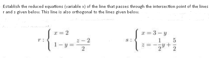 Establish the reduced equations (variable x) of the line that passes through the intersection point of the lines
r and s given below. This line is also orthogonal to the lines given below.
{:
I= 2
x = 3 - y
T:
- 2
1
1-y
