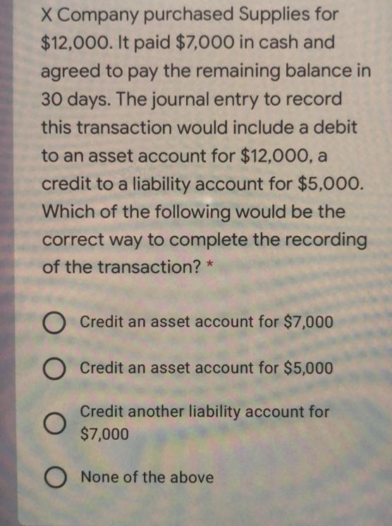 X Company purchased Supplies for
$12,000. It paid $7,000 in cash and
agreed to pay the remaining balance in
30 days. The journal entry to record
this transaction would include a debit
to an asset account for $12,000, a
credit to a liability account for $5,000.
Which of the following would be the
correct way to complete the recording
of the transaction? *
O Credit an asset account for $7,000
Credit an asset account for $5,000
Credit another liability account for
$7,000
O None of the above
