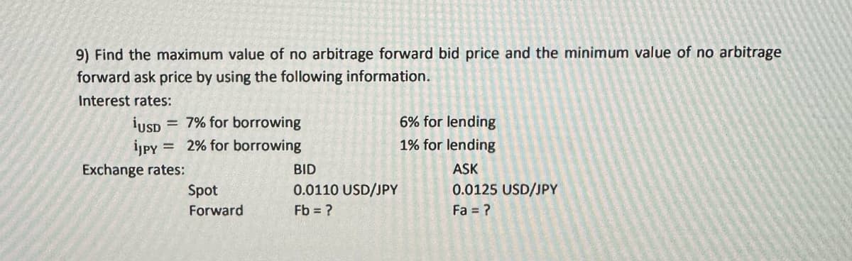 9) Find the maximum value of no arbitrage forward bid price and the minimum value of no arbitrage
forward ask price by using the following information.
Interest rates:
= 7% for borrowing
2% for borrowing
¡USD
iJPY
Exchange rates:
Spot
Forward
BID
0.0110 USD/JPY
Fb = ?
6% for lending
1% for lending
ASK
0.0125 USD/JPY
Fa = ?