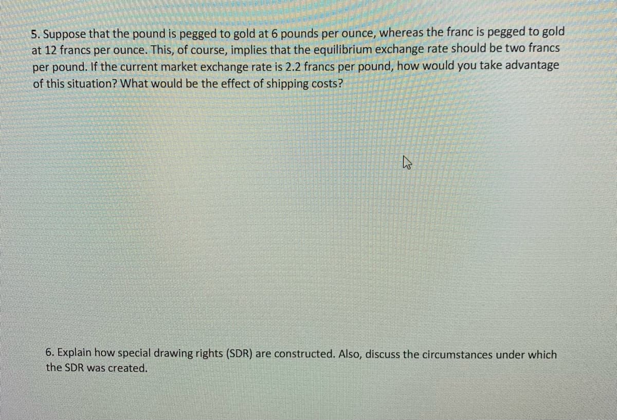 5. Suppose that the pound is pegged to gold at 6 pounds per ounce, whereas the franc is pegged to gold
at 12 francs per ounce. This, of course, implies that the equilibrium exchange rate should be two francs
per pound. If the current market exchange rate is 2.2 francs per pound, how would you take advantage
of this situation? What would be the effect of shipping costs?
4
6. Explain how special drawing rights (SDR) are constructed. Also, discuss the circumstances under which
the SDR was created.