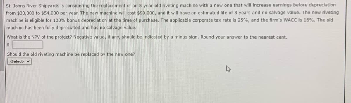 St. Johns River Shipyards is considering the replacement of an 8-year-old riveting machine with a new one that will increase earnings before depreciation
from $30,000 to $54,000 per year. The new machine will cost $90,000, and it will have an estimated life of 8 years and no salvage value. The new riveting
machine is eligible for 100% bonus depreciation at the time purchase. The applicable corporate tax rate is 25%, and the firm's WACC is 16%. The old
machine has been fully depreciated and has no salvage value.
What is the NPV of the project? Negative value, if any, should be indicated by a minus sign. Round your answer to the nearest cent.
$
Should the old riveting machine be replaced by the new one?
-Select-