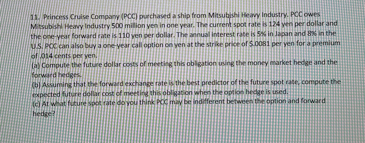 11. Princess Cruise Company (PCC) purchased a ship from Mitsubishi Heavy Industry. PCC owes
Mitsubishi Heavy Industry 500 million yen in one year. The current spot rate is 124 yen per dollar and
the one-year forward rate is 110 yen per dollar. The annual interest rate is 5% in Japan and 8% in the
U.S. PCC can also buy a one-year call option on yen at the strike price of $.0081 per yen for a premium
of .014 cents per yen.
(a) Compute the future dollar costs of meeting this obligation using the money market hedge and the
forward hedges.
(b) Assuming that the forward exchange rate is the best predictor of the future spot rate, compute the
expected future dollar cost of meeting this obligation when the option hedge is used.
(c) At what future spot rate do you think PCC may be indifferent between the option and forward
hedge?