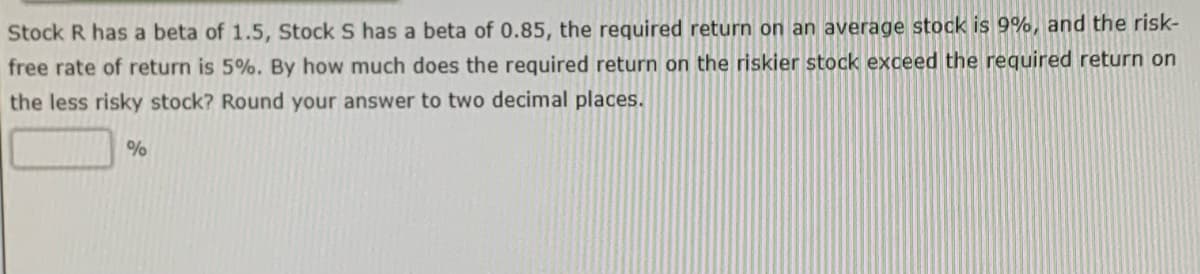 Stock R has a beta of 1.5, Stock S has a beta of 0.85, the required return on an average stock is 9%, and the risk-
free rate of return is 5%. By how much does the required return on the riskier stock exceed the required return on
the less risky stock? Round your answer to two decimal places.
%