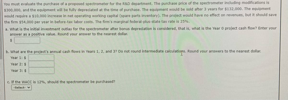 You must evaluate the purchase of a proposed spectrometer for the R&D department. The purchase price of the spectrometer including modifications is
$300,000, and the equipment will be fully depreciated at the time of purchase. The equipment would be sold after 3 years for $132,000. The equipment
would require a $10,000 increase in net operating working capital (spare parts inventory). The project would have no effect on revenues, but it should save
the firm $54,000 per year in before-tax labor costs. The firm's marginal federal-plus-state tax rate is 25%.
a. What is the initial investment outlay for the spectrometer after bonus depreciation is considered, that is, what is the Year 0 project cash flow? Enter your
answer as a positive value. Round your answer to the nearest dollar.
$
b. What are the project's annual cash flows in Years 1, 2, and 3? Do not round intermediate calculations. Round your answers to the nearest dollar.
Year 1: $
Year 2: $
Year 3: $
c. If the WACC is 12%, should the spectrometer be purchased?
-Select- v