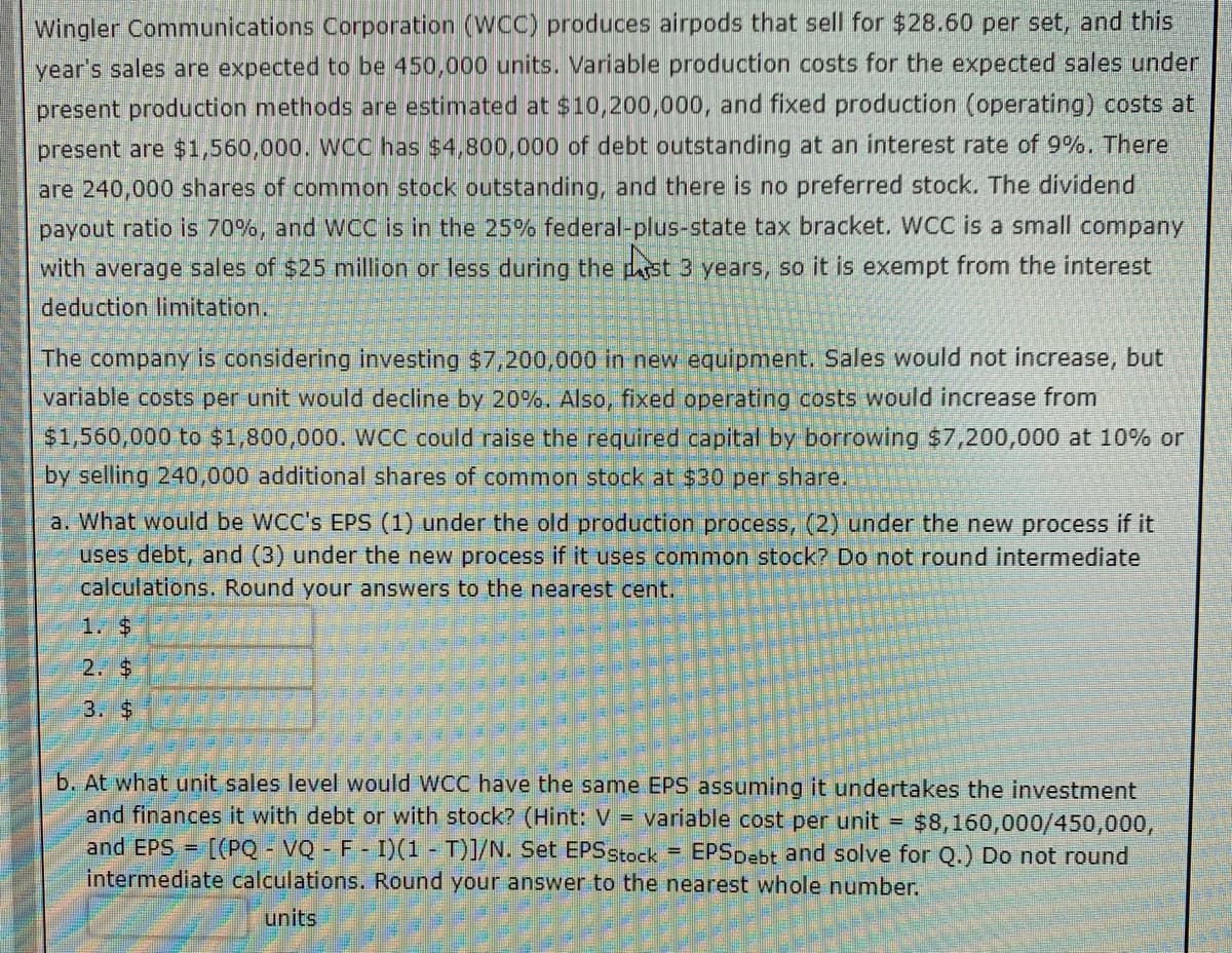 Wingler Communications Corporation (WCC) produces airpods that sell for $28.60 per set, and this
year's sales are expected to be 450,000 units. Variable production costs for the expected sales under
present production methods are estimated at $10,200,000, and fixed production (operating) costs at
present are $1,560,000. WCC has $4,800,000 of debt outstanding at an interest rate of 9%. There
are 240,000 shares of common stock outstanding, and there is no preferred stock. The dividend
payout ratio is 70%, and WCC is in the 25% federal-plus-state tax bracket. WCC is a small company
with average sales of $25 million or less during the past 3 years, so it is exempt from the interest
deduction limitation.
The company is considering investing $7,200,000 in new equipment. Sales would not increase, but
variable costs per unit would decline by 20%. Also, fixed operating costs would increase from
$1,560,000 to $1,800,000. WCC could raise the required capital by borrowing $7,200,000 at 10% or
by selling 240,000 additional shares of common stock at $30 per share.
a. What would be WCC's EPS (1) under the old production process, (2) under the new process if it
uses debt, and (3) under the new process if it uses common stock? Do not round intermediate
calculations. Round your answers to the nearest cent.
2. $
3. $
b. At what unit sales level would WCC have the same EPS assuming it undertakes the investment
and finances it with debt or with stock? (Hint: V = variable cost per unit = $8,160,000/450,000,
and EPS = [(PQVQ - F - I)(1 - T)]/N. Set EPS Stock = EPS Debt and solve for Q.) Do not round
intermediate calculations. Round your answer to the nearest whole number.
units