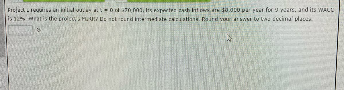 Project L requires an initial outlay at t = 0 of $70,000, its expected cash inflows are $8,000 per year for 9 years, and its WACC
is 12%. What is the project's MIRR? Do not round intermediate calculations. Round your answer to two decimal places.
A
%