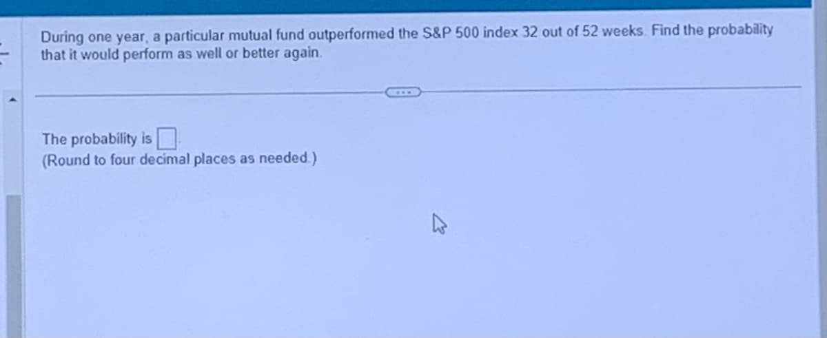 During one year, a particular mutual fund outperformed the S&P 500 index 32 out of 52 weeks. Find the probability
that it would perform as well or better again.
The probability is
(Round to four decimal places as needed.)