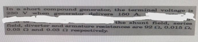 In a short compound generator, the terminal voltage is
230
V when
generator delivers
150 A.
the shunt field, series
field, diverter and arnmature resistances are 92 2, 0.015 2,
0.03 2 and 0. 03 2 respectively.

