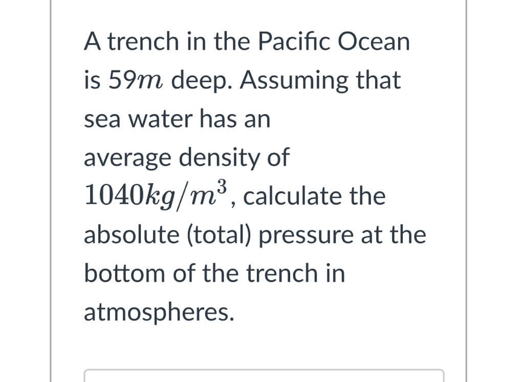 A trench in the Pacific Ocean
is 59m deep. Assuming that
sea water has an
average density of
1040kg/m³, calculate the
absolute (total) pressure at the
bottom of the trench in
atmospheres.